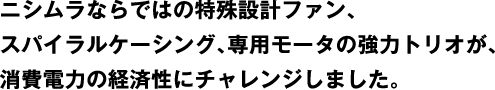 A powerful trio of Nishimura's unique design fan, spiral casing, and special motor challenged the economics of power consumption.